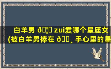 白羊男 🦄 zui
爱哪个星座女(被白羊男捧在 🕸 手心里的星座女)
